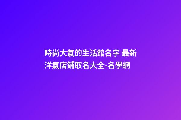時尚大氣的生活館名字 最新洋氣店鋪取名大全-名學網-第1張-店鋪起名-玄機派